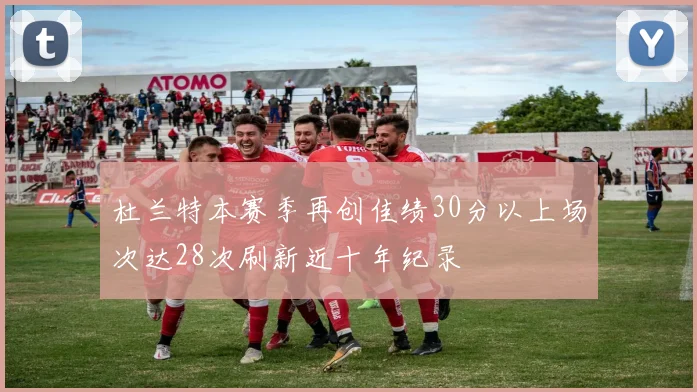 杜兰特本赛季再创佳绩30分以上场次达28次刷新近十年纪录