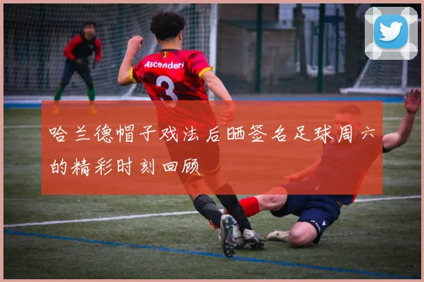 哈兰德帽子戏法后晒签名足球周六的精彩时刻回顾
