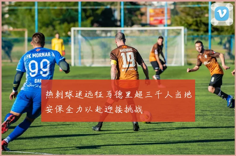 热刺球迷远征马德里超三千人当地安保全力以赴迎接挑战