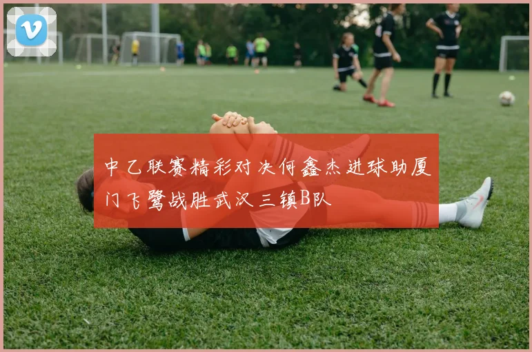 中乙联赛精彩对决何鑫杰进球助厦门飞鹭战胜武汉三镇B队