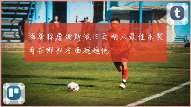 汤爹称詹姆斯依旧是湖人最佳东契奇在哪些方面超越他