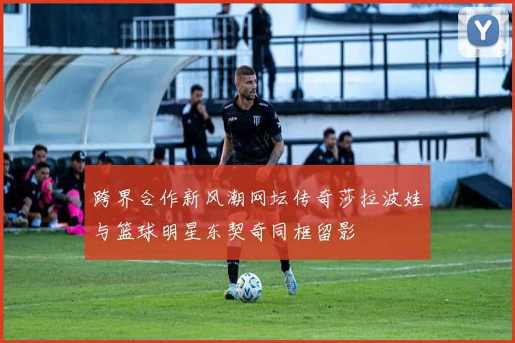 跨界合作新风潮网坛传奇莎拉波娃与篮球明星东契奇同框留影