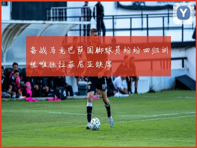 备战马竞巴萨国脚球员纷纷回归训练唯独拉菲尼亚缺席