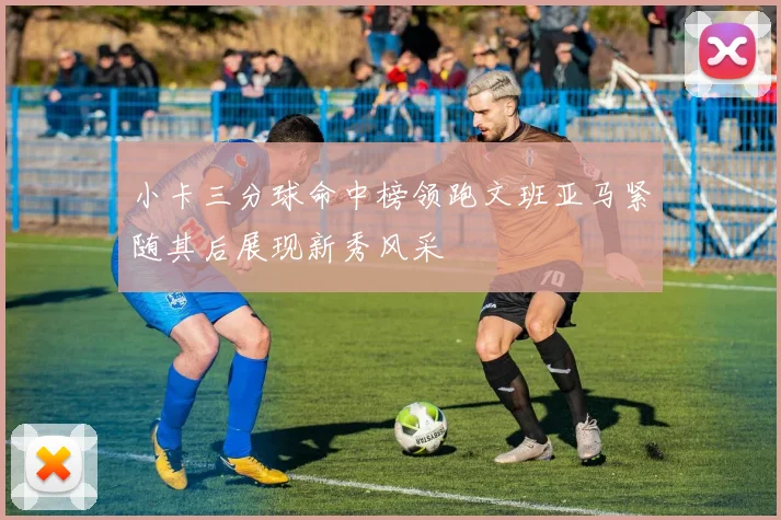 小卡三分球命中榜领跑文班亚马紧随其后展现新秀风采