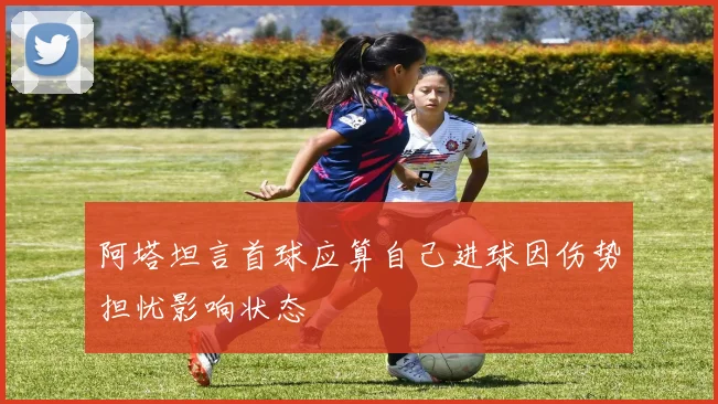 阿塔坦言首球应算自己进球因伤势担忧影响状态